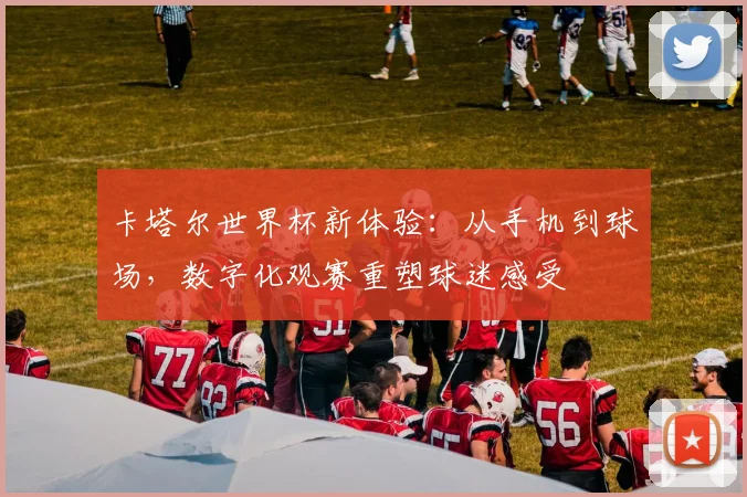 卡塔尔世界杯新体验：从手机到球场，数字化观赛重塑球迷感受