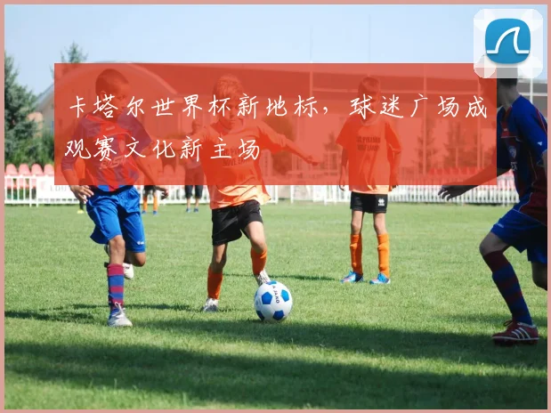 卡塔尔世界杯新地标，球迷广场成观赛文化新主场