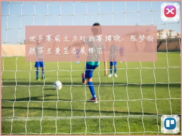 世乒赛前主力对抗赛揭晓，陈梦孙颖莎王曼昱各展锋芒
