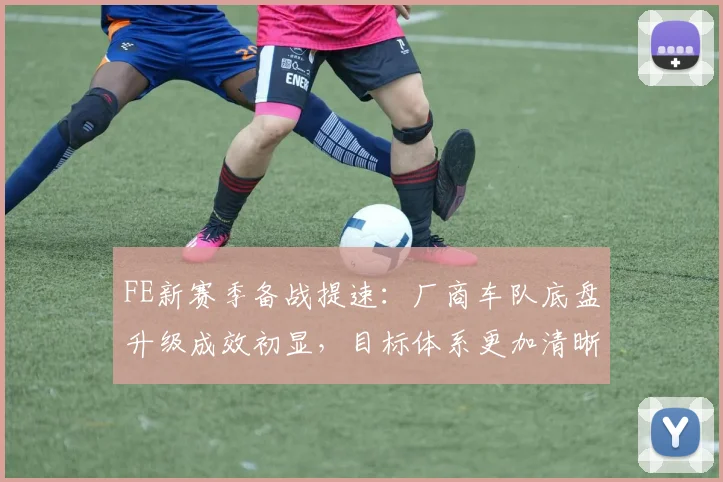FE新赛季备战提速：厂商车队底盘升级成效初显，目标体系更加清晰