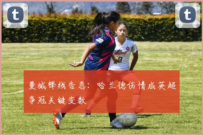 曼城锋线告急：哈兰德伤情成英超争冠关键变数