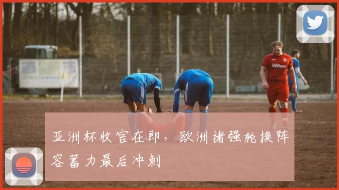 亚洲杯收官在即，欧洲诸强轮换阵容蓄力最后冲刺