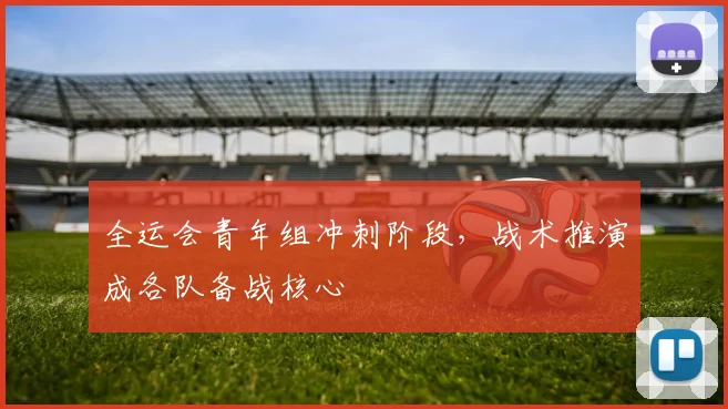 全运会青年组冲刺阶段，战术推演成各队备战核心