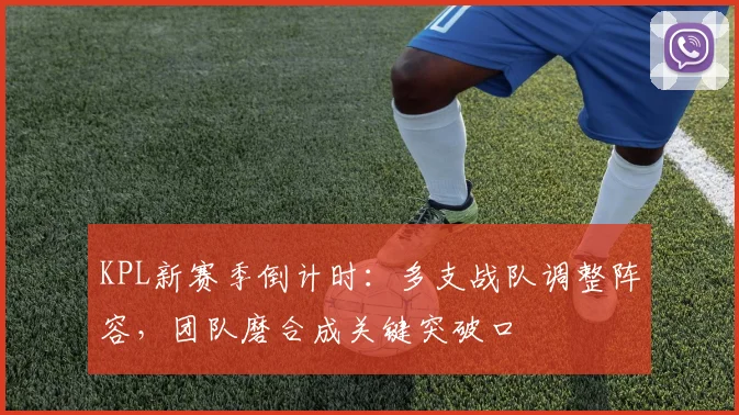 KPL新赛季倒计时：多支战队调整阵容，团队磨合成关键突破口