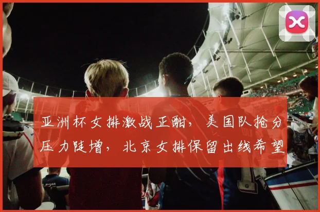 亚洲杯女排激战正酣，美国队抢分压力陡增，北京女排保留出线希望