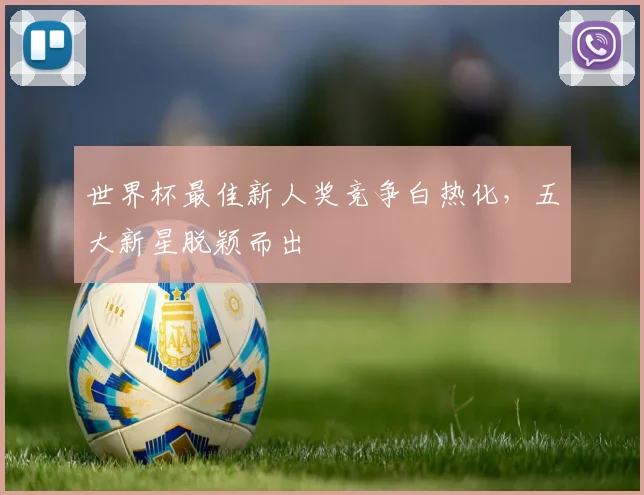 世界杯最佳新人奖竞争白热化，五大新星脱颖而出