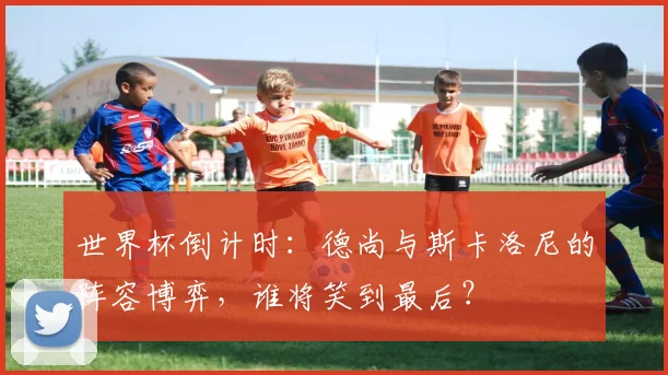 世界杯倒计时：德尚与斯卡洛尼的阵容博弈，谁将笑到最后？