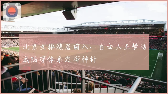 北京女排稳居前八，自由人王梦洁成防守体系定海神针