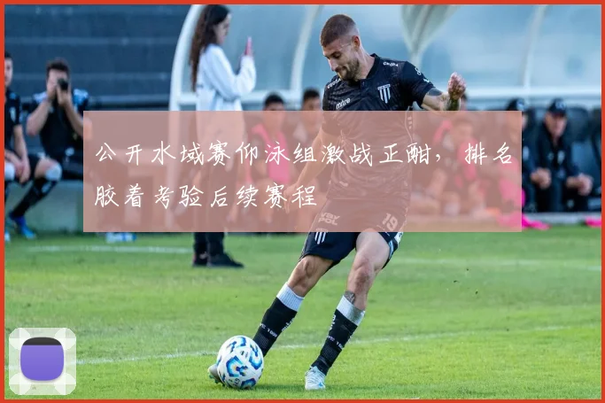 公开水域赛仰泳组激战正酣，排名胶着考验后续赛程