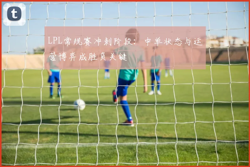 LPL常规赛冲刺阶段：中单状态与运营博弈成胜负关键