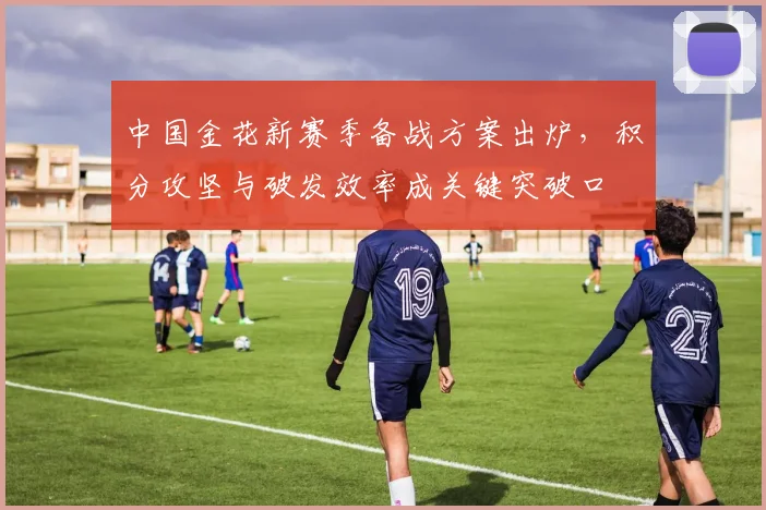 中国金花新赛季备战方案出炉，积分攻坚与破发效率成关键突破口