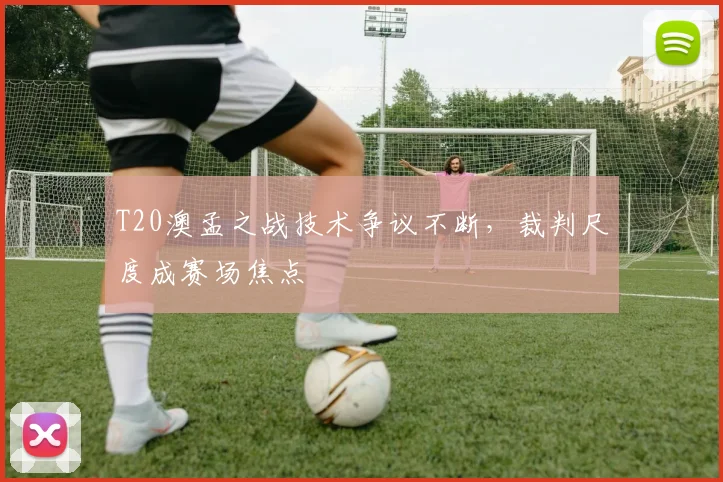 T20澳孟之战技术争议不断，裁判尺度成赛场焦点