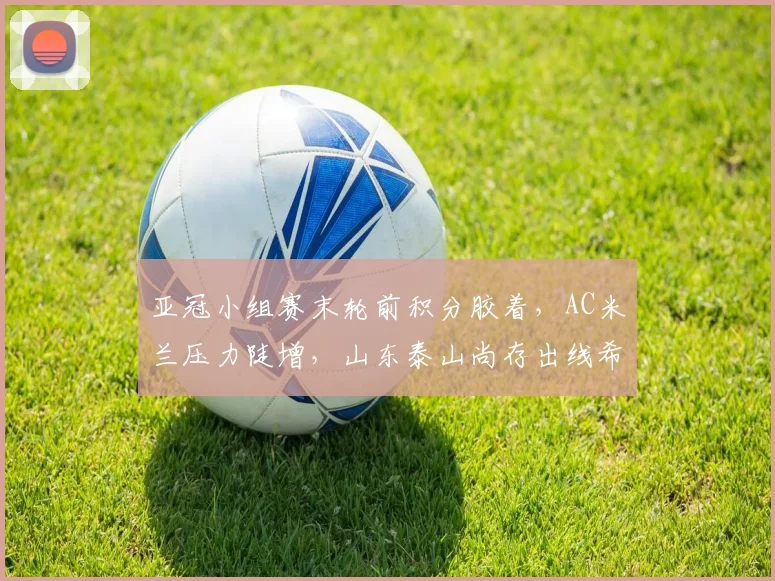亚冠小组赛末轮前积分胶着，AC米兰压力陡增，山东泰山尚存出线希望