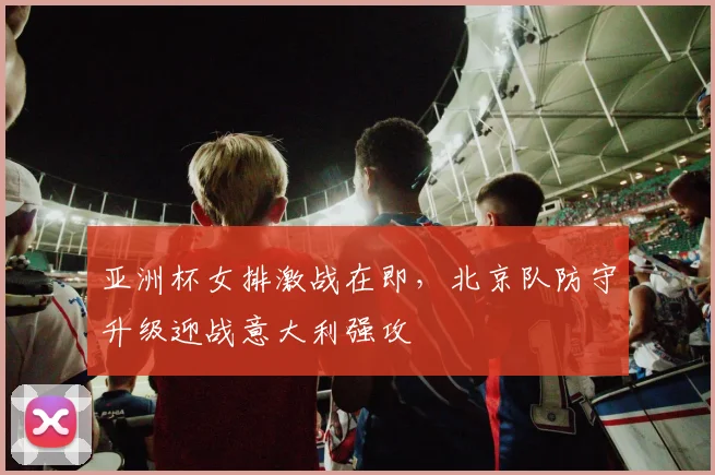 亚洲杯女排激战在即，北京队防守升级迎战意大利强攻