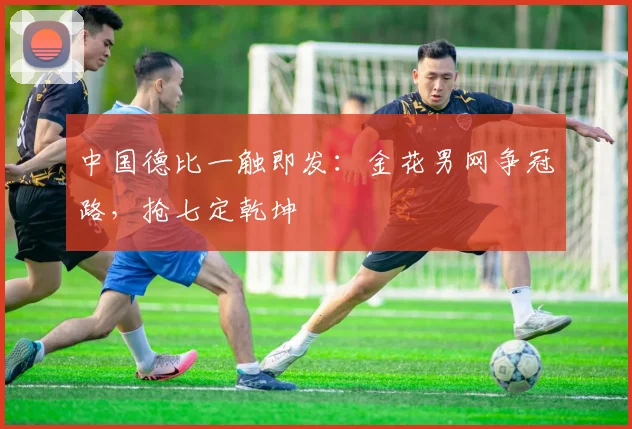 中国德比一触即发：金花男网争冠路，抢七定乾坤