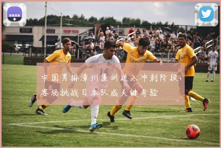 中国男排漳州集训进入冲刺阶段，客场挑战日本队成关键考验