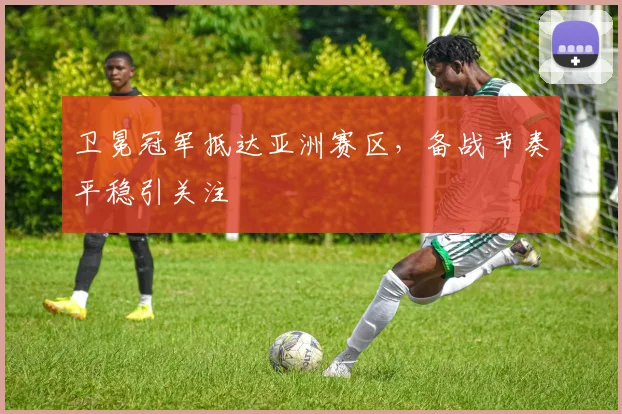 卫冕冠军抵达亚洲赛区，备战节奏平稳引关注