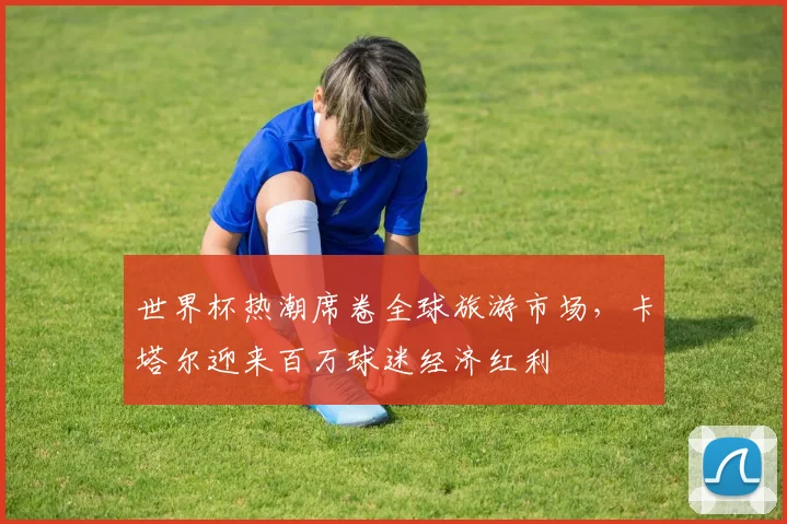 世界杯热潮席卷全球旅游市场，卡塔尔迎来百万球迷经济红利