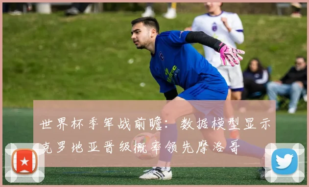 世界杯季军战前瞻：数据模型显示克罗地亚晋级概率领先摩洛哥
