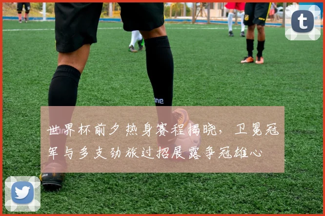 世界杯前夕热身赛程揭晓，卫冕冠军与多支劲旅过招展露争冠雄心