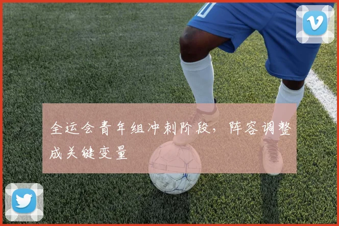 全运会青年组冲刺阶段，阵容调整成关键变量