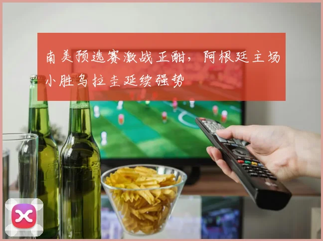 南美预选赛激战正酣，阿根廷主场小胜乌拉圭延续强势