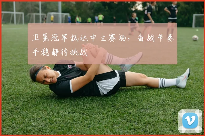 卫冕冠军抵达中立赛场，备战节奏平稳静待挑战