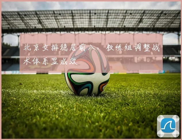 北京女排稳居前八，教练组调整战术体系显成效