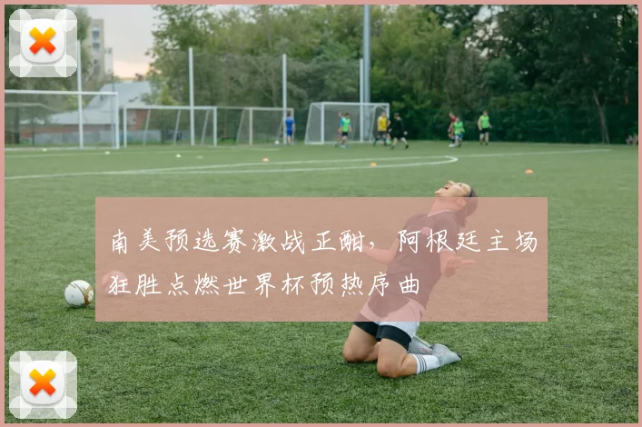 南美预选赛激战正酣，阿根廷主场狂胜点燃世界杯预热序曲