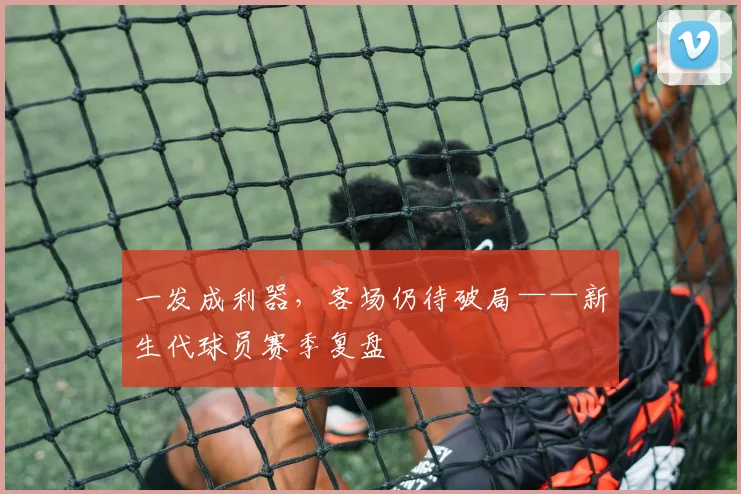 一发成利器，客场仍待破局——新生代球员赛季复盘