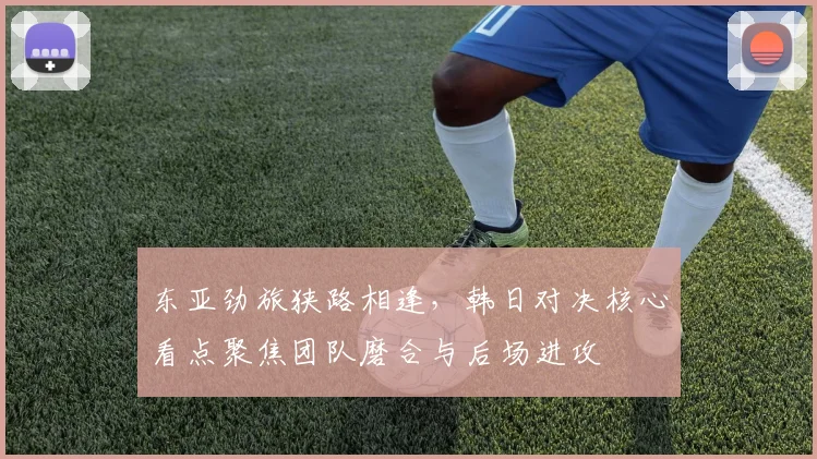 东亚劲旅狭路相逢，韩日对决核心看点聚焦团队磨合与后场进攻
