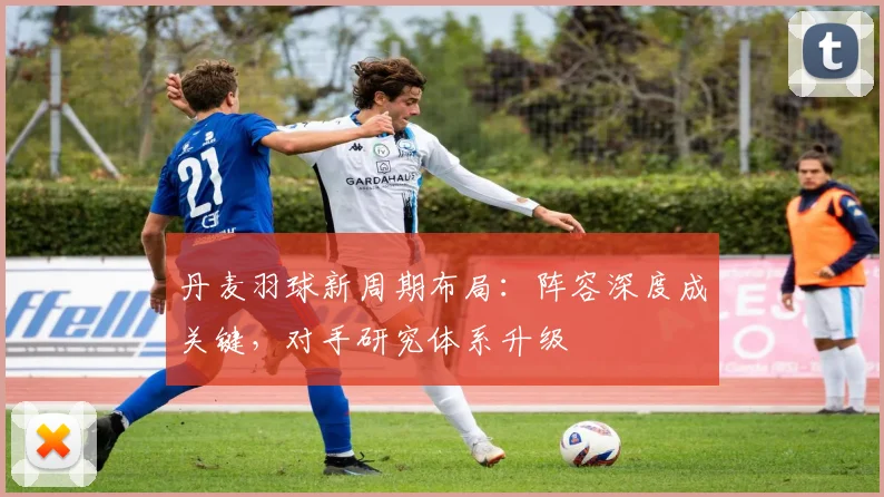 丹麦羽球新周期布局：阵容深度成关键，对手研究体系升级