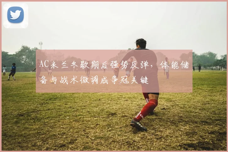 AC米兰冬歇期后强势反弹，体能储备与战术微调成争冠关键