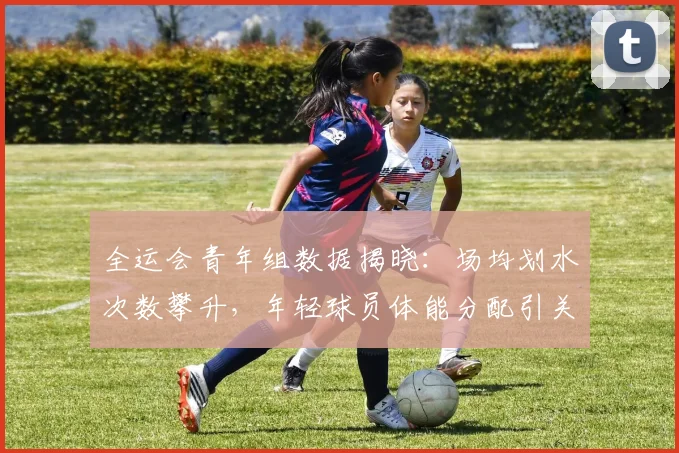 全运会青年组数据揭晓：场均划水次数攀升，年轻球员体能分配引关注