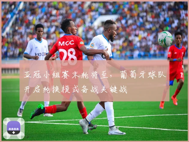 亚冠小组赛末轮将至，葡萄牙球队开启轮换模式备战关键战