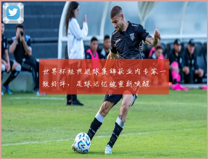 世界杯经典进球集锦获业内专家一致好评，足球记忆被重新唤醒