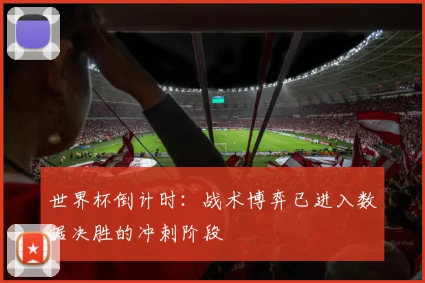 世界杯倒计时：战术博弈已进入数据决胜的冲刺阶段