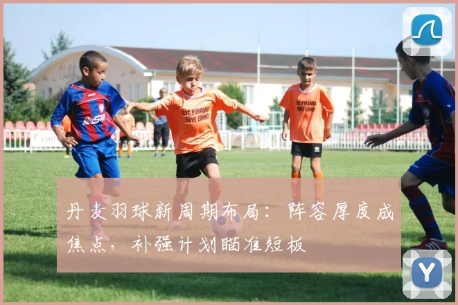 丹麦羽球新周期布局：阵容厚度成焦点，补强计划瞄准短板