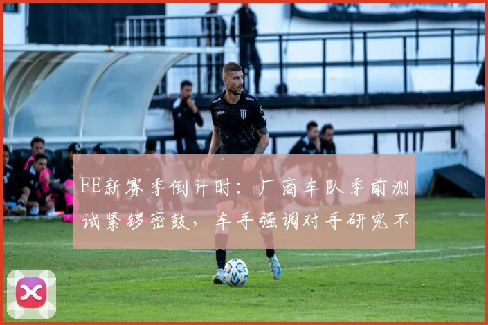 FE新赛季倒计时：厂商车队季前测试紧锣密鼓，车手强调对手研究不容松懈